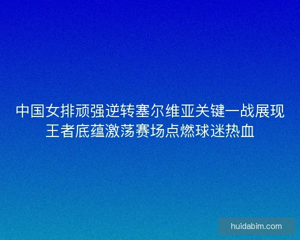 中国女排顽强逆转塞尔维亚关键一战展现王者底蕴激荡赛场点燃球迷热血