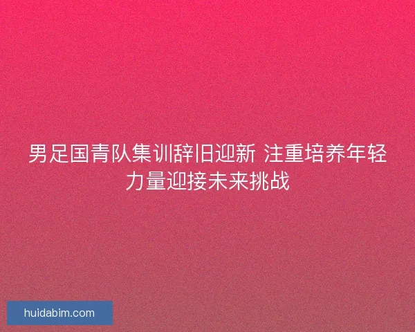 男足国青队集训辞旧迎新 注重培养年轻力量迎接未来挑战