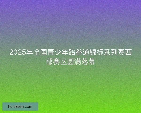 2025年全国青少年跆拳道锦标系列赛西部赛区圆满落幕