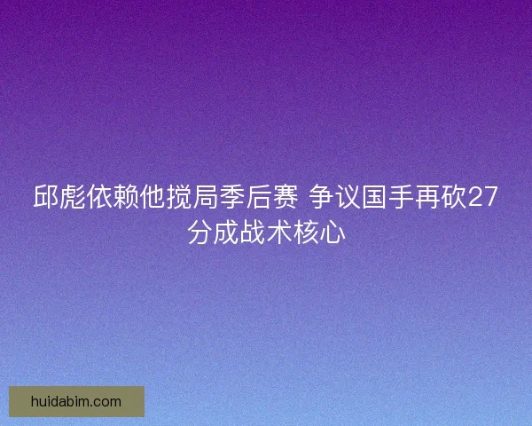 邱彪依赖他搅局季后赛 争议国手再砍27分成战术核心