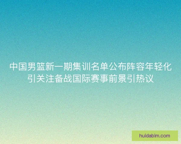 中国男篮新一期集训名单公布阵容年轻化引关注备战国际赛事前景引热议