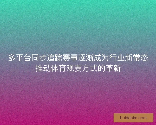 多平台同步追踪赛事逐渐成为行业新常态推动体育观赛方式的革新