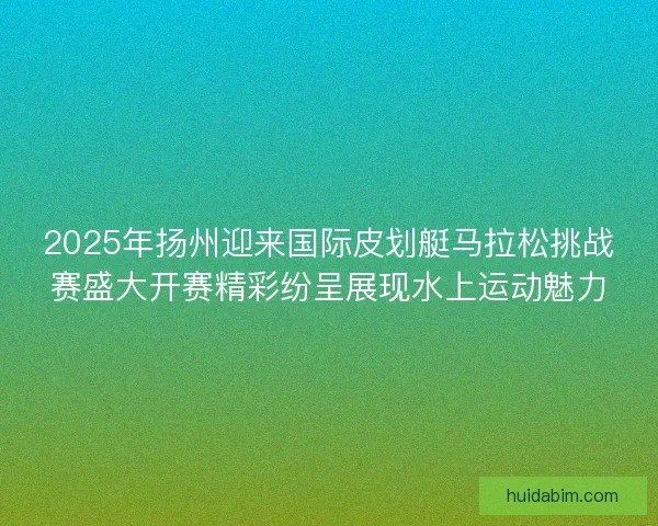 2025年扬州迎来国际皮划艇马拉松挑战赛盛大开赛精彩纷呈展现水上运动魅力