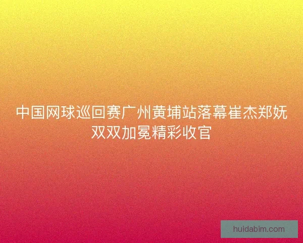 中国网球巡回赛广州黄埔站落幕崔杰郑妩双双加冕精彩收官