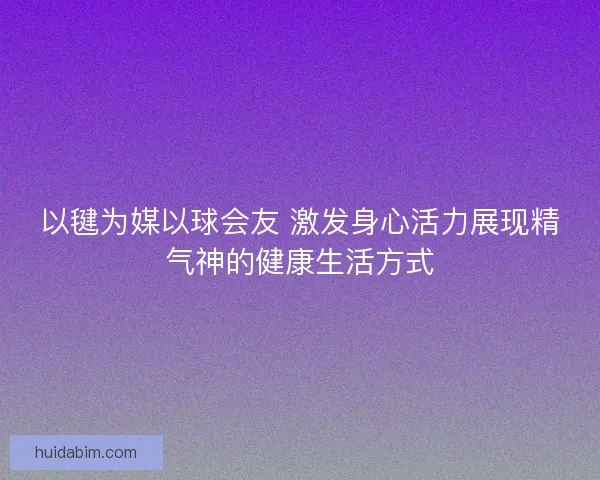 以毽为媒以球会友 激发身心活力展现精气神的健康生活方式