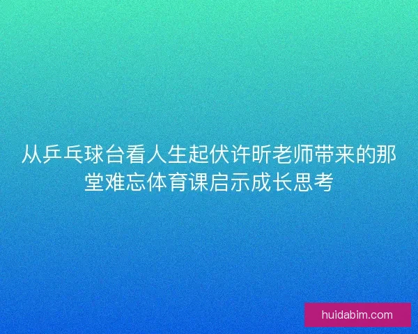 从乒乓球台看人生起伏许昕老师带来的那堂难忘体育课启示成长思考 从乒乓球台看人生起伏许昕老师带来的那堂难忘体育课启示成长思考