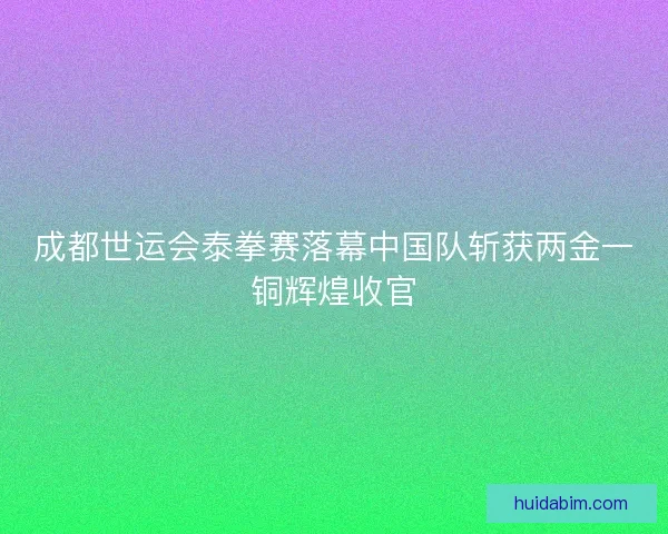 成都世运会泰拳赛落幕中国队斩获两金一铜辉煌收官 成都世运会泰拳赛落幕中国队斩获两金一铜辉煌收官