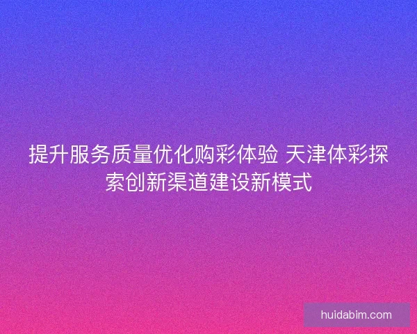 提升服务质量优化购彩体验 天津体彩探索创新渠道建设新模式