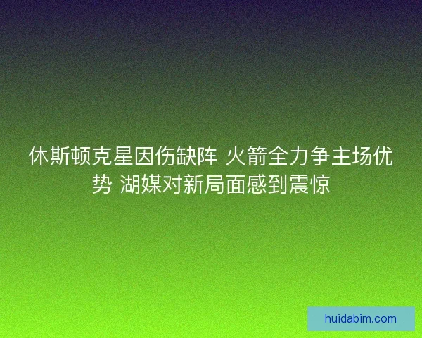 休斯顿克星因伤缺阵 火箭全力争主场优势 湖媒对新局面感到震惊