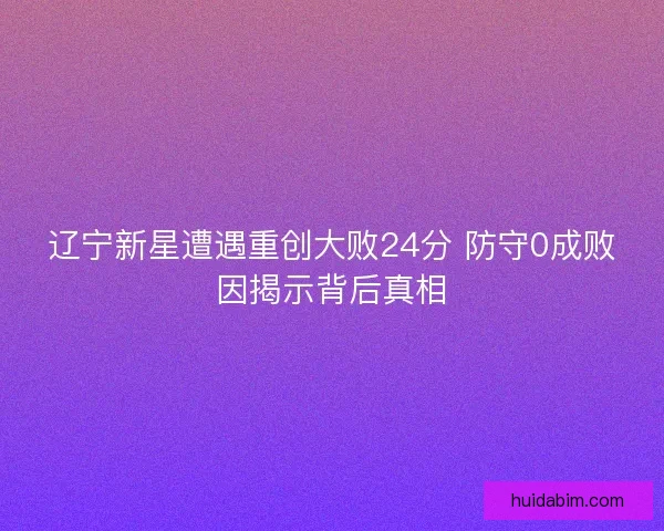 辽宁新星遭遇重创大败24分 防守0成败因揭示背后真相