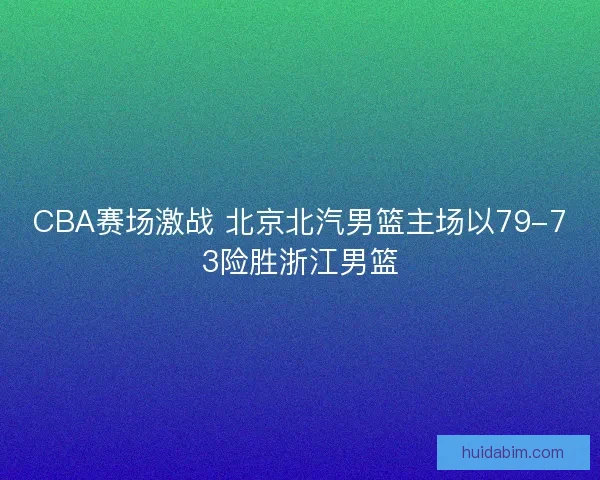 CBA赛场激战 北京北汽男篮主场以79-73险胜浙江男篮