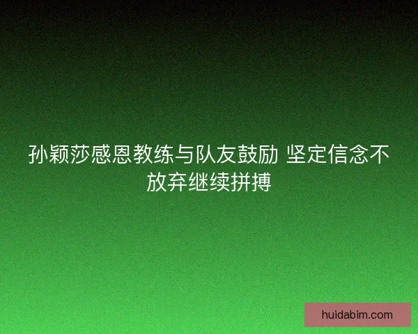 孙颖莎感恩教练与队友鼓励 坚定信念不放弃继续拼搏