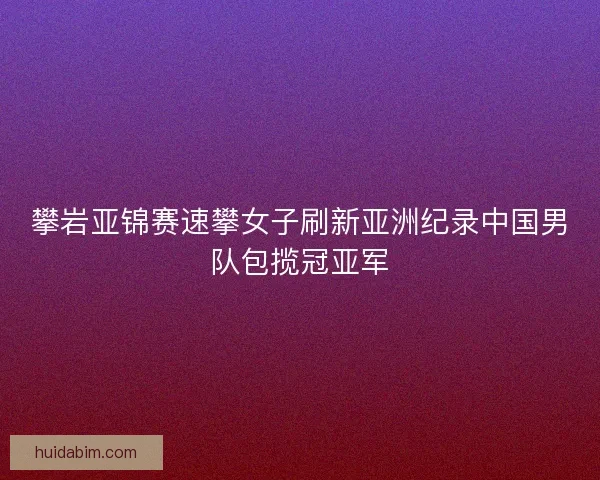 攀岩亚锦赛速攀女子刷新亚洲纪录中国男队包揽冠亚军