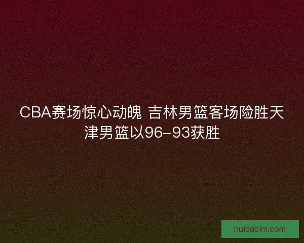 CBA赛场惊心动魄 吉林男篮客场险胜天津男篮以96-93获胜