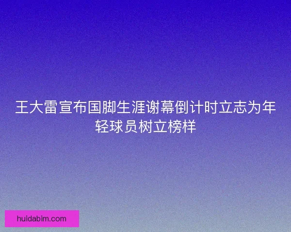王大雷宣布国脚生涯谢幕倒计时立志为年轻球员树立榜样 王大雷宣布国脚生涯谢幕倒计时立志为年轻球员树立榜样