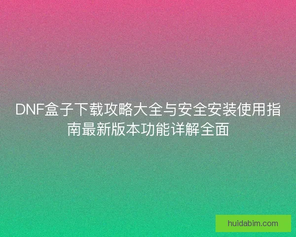 DNF盒子下载攻略大全与安全安装使用指南最新版本功能详解全面 DNF盒子下载攻略大全与安全安装使用指南最新版本功能详解全面