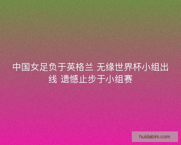 中国女足负于英格兰 无缘世界杯小组出线 遗憾止步于小组赛 中国女足负于英格兰 无缘世界杯小组出线 遗憾止步于小组赛