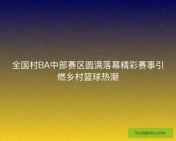 全国村BA中部赛区圆满落幕精彩赛事引燃乡村篮球热潮 全国村BA中部赛区圆满落幕精彩赛事引燃乡村篮球热潮