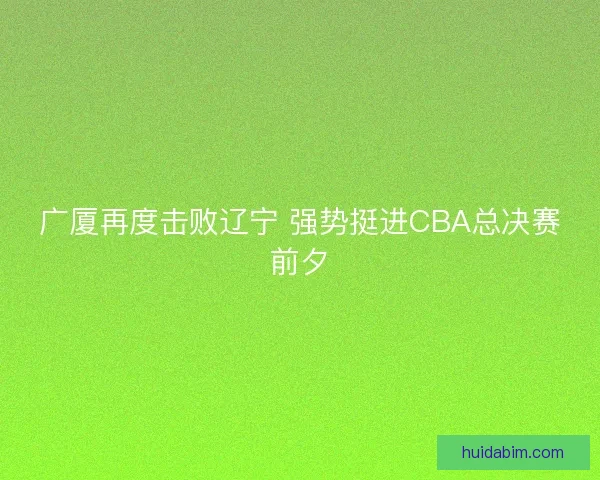 广厦再度击败辽宁 强势挺进CBA总决赛前夕 广厦再度击败辽宁 强势挺进CBA总决赛前夕